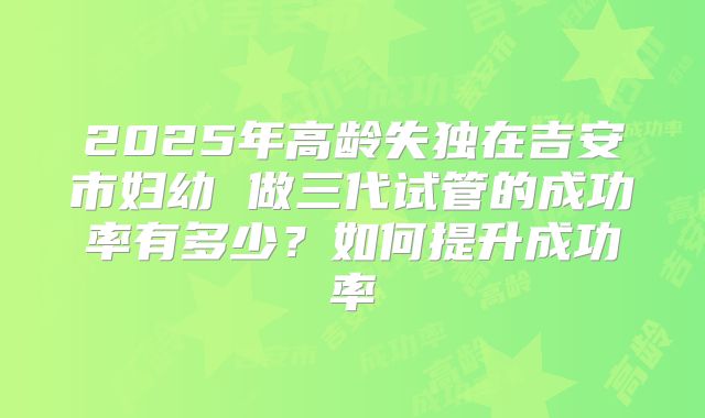 2025年高龄失独在吉安市妇幼 做三代试管的成功率有多少?如何提升成功率
