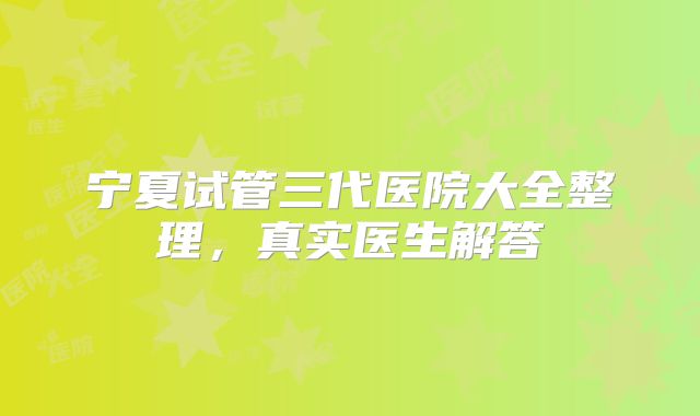 宁夏试管三代医院大全整理,真实医生解答