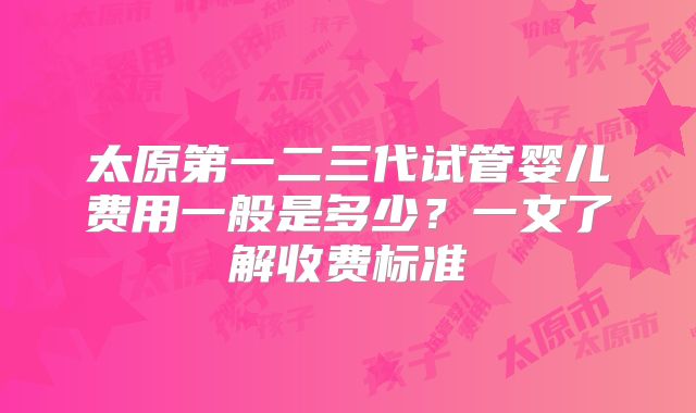 太原第一二三代试管婴儿费用一般是多少？一文了解收费标准