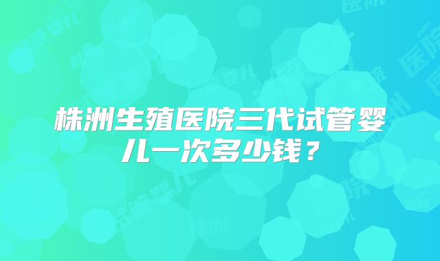 株洲生殖医院三代试管婴儿一次多少钱?