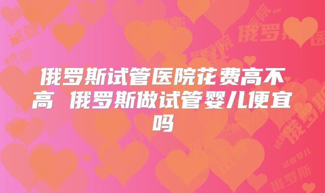俄罗斯试管医院花费高不高 俄罗斯做试管婴儿便宜吗