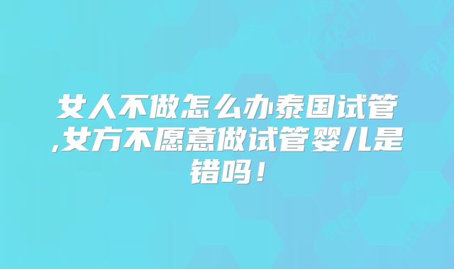 女人不做怎么办泰国试管,女方不愿意做试管婴儿是错吗！