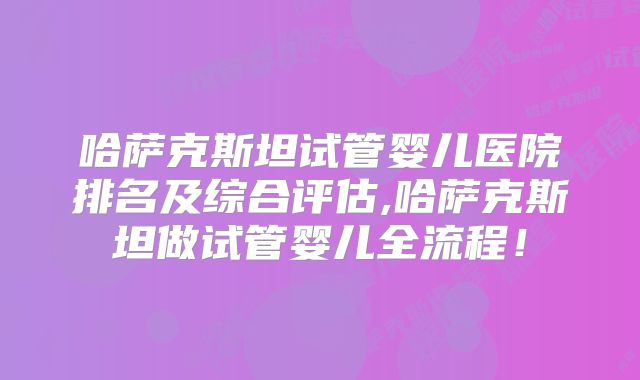 哈萨克斯坦试管婴儿医院排名及综合评估,哈萨克斯坦做试管婴儿全流程！