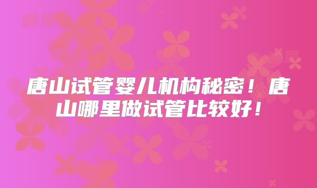 唐山试管婴儿机构秘密！唐山哪里做试管比较好！