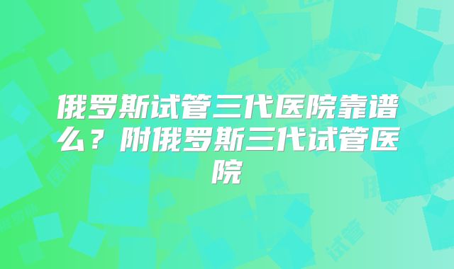 俄罗斯试管三代医院靠谱么？附俄罗斯三代试管医院