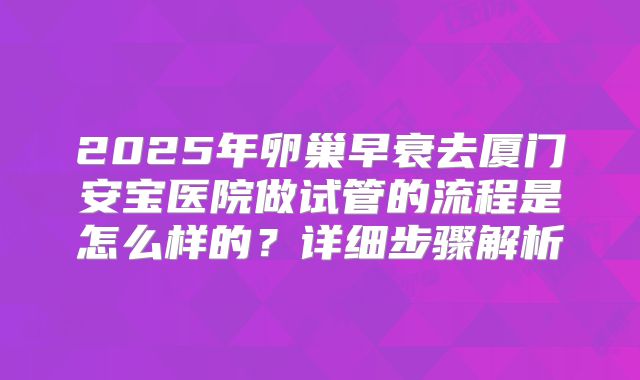 2025年卵巢早衰去厦门安宝医院做试管的流程是怎么样的？详细步骤解析