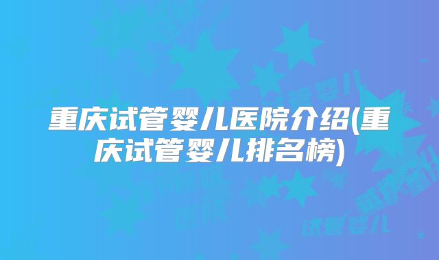 重庆试管婴儿医院介绍(重庆试管婴儿排名榜)