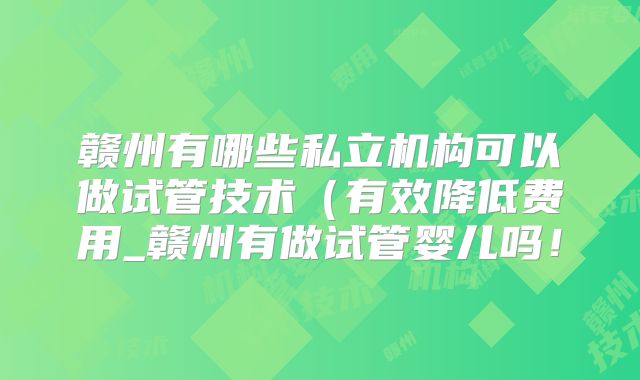 赣州有哪些私立机构可以做试管技术（有效降低费用_赣州有做试管婴儿吗！