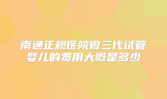 南通正规医院做三代试管婴儿的费用大概是多少