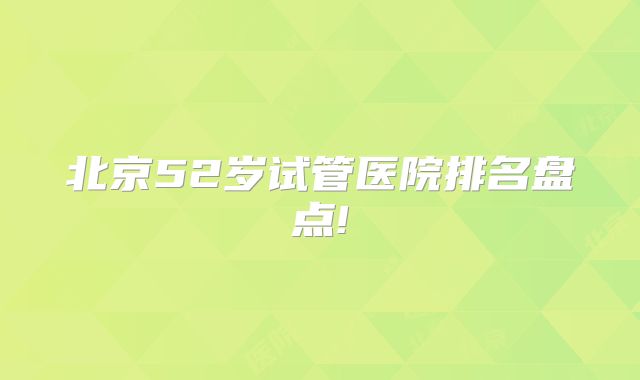 北京52岁试管医院排名盘点!