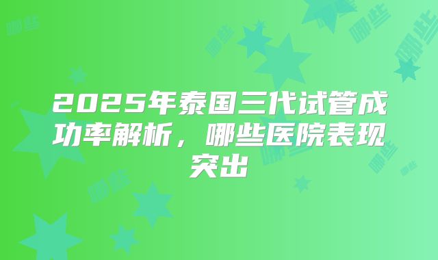 2025年泰国三代试管成功率解析,哪些医院表现突出