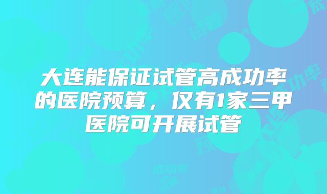 大连能保证试管高成功率的医院预算，仅有1家三甲医院可开展试管