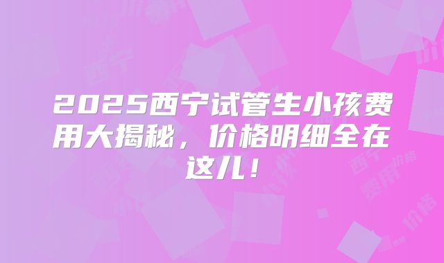 2025西宁试管生小孩费用大揭秘，价格明细全在这儿！