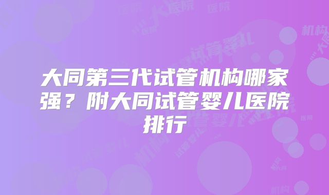 大同第三代试管机构哪家强?附大同试管婴儿医院排行