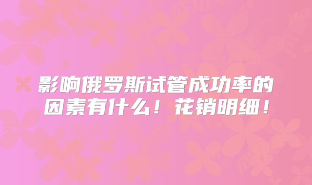影响俄罗斯试管成功率的因素有什么!花销明细!
