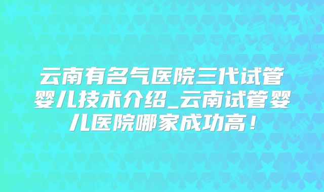 云南有名气医院三代试管婴儿技术介绍_云南试管婴儿医院哪家成功高!