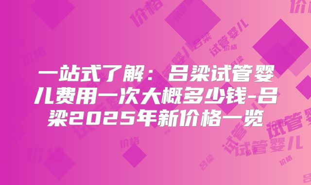 一站式了解：吕梁试管婴儿费用一次大概多少钱-吕梁2025年新价格一览