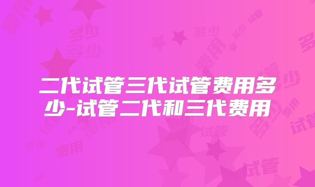 二代试管三代试管费用多少-试管二代和三代费用