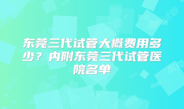 东莞三代试管大概费用多少？内附东莞三代试管医院名单