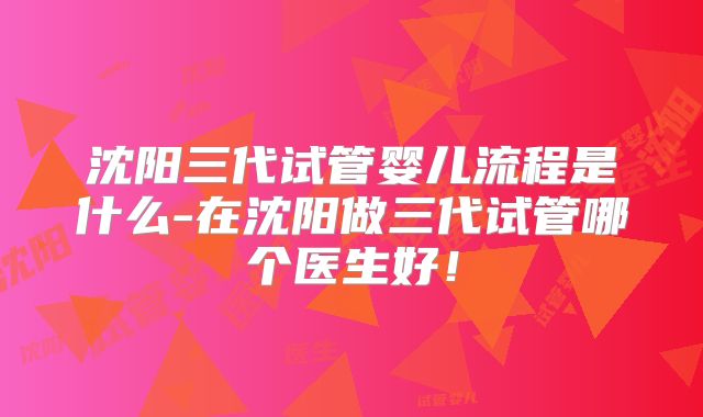 沈阳三代试管婴儿流程是什么-在沈阳做三代试管哪个医生好！