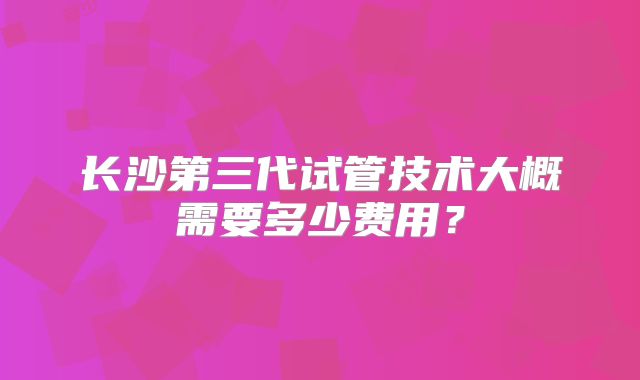 长沙第三代试管技术大概需要多少费用？
