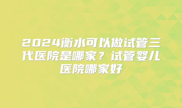 2024衡水可以做试管三代医院是哪家？试管婴儿医院哪家好