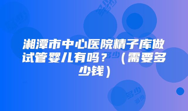 湘潭市中心医院精子库做试管婴儿有吗？（需要多少钱）