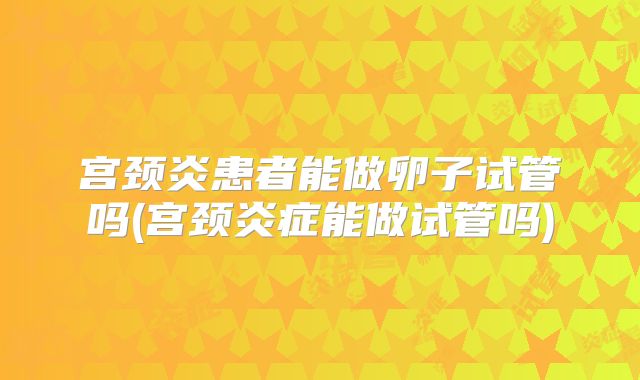 宫颈炎患者能做卵子试管吗(宫颈炎症能做试管吗)