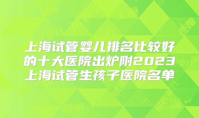 上海试管婴儿排名比较好的十大医院出炉附2023上海试管生孩子医院名单