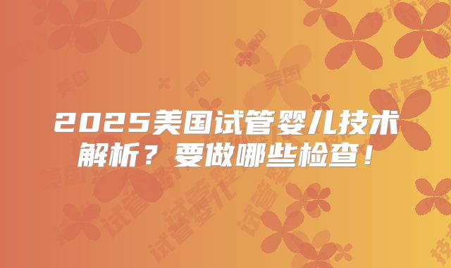2025美国试管婴儿技术解析?要做哪些检查!