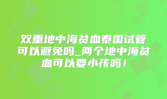 双重地中海贫血泰国试管可以避免吗_两个地中海贫血可以要小孩吗！