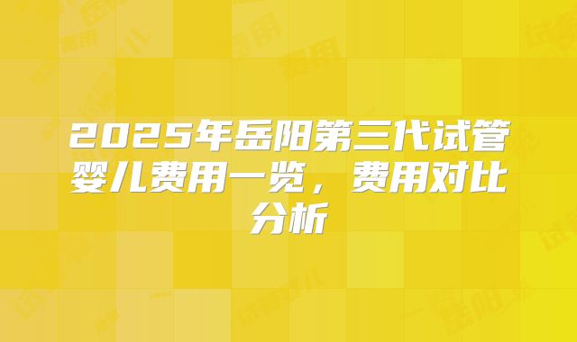 2025年岳阳第三代试管婴儿费用一览,费用对比分析