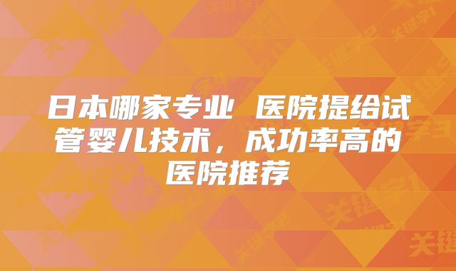日本哪家专业 医院提给试管婴儿技术,成功率高的医院推荐
