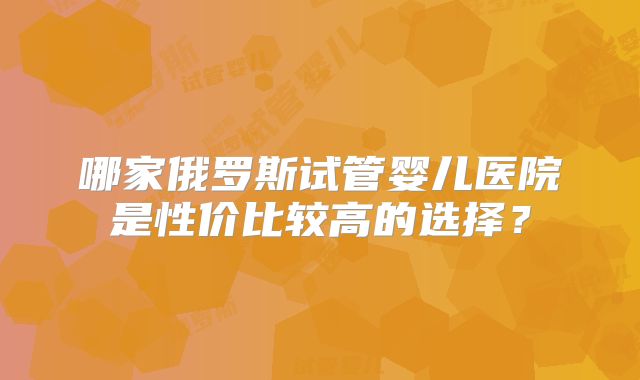哪家俄罗斯试管婴儿医院是性价比较高的选择?