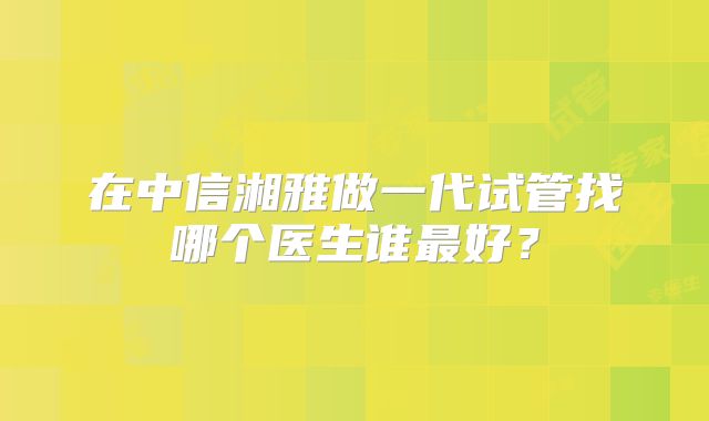 在中信湘雅做一代试管找哪个医生谁最好？