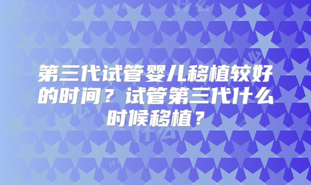 第三代试管婴儿移植较好的时间?试管第三代什么时候移植?