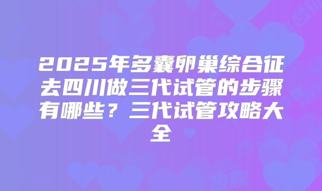 2025年多囊卵巢综合征去四川做三代试管的步骤有哪些?三代试管攻略大全
