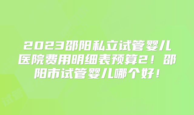 2023邵阳私立试管婴儿医院费用明细表预算2！邵阳市试管婴儿哪个好！