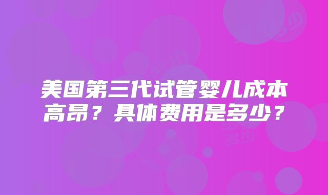 美国第三代试管婴儿成本高昂？具体费用是多少？