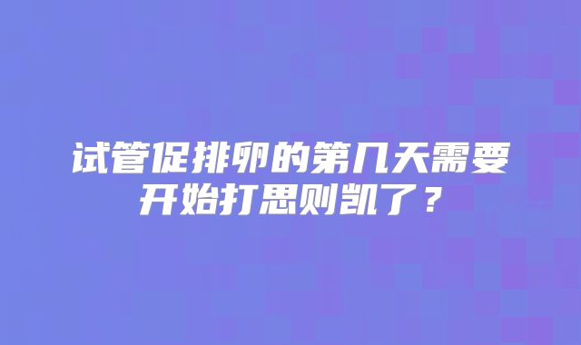 试管促排卵的第几天需要开始打思则凯了?
