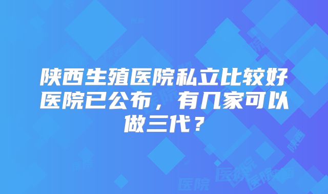 陕西生殖医院私立比较好医院已公布,有几家可以做三代?