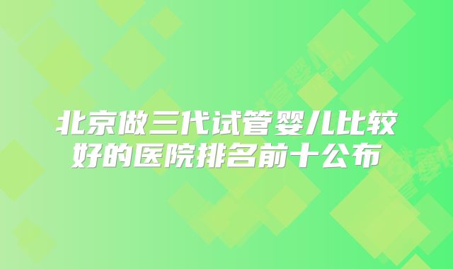 北京做三代试管婴儿比较好的医院排名前十公布