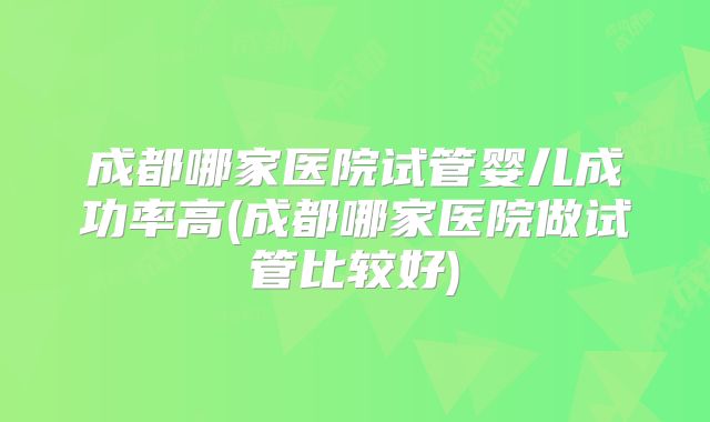 成都哪家医院试管婴儿成功率高(成都哪家医院做试管比较好)