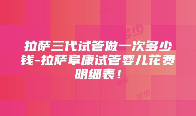 拉萨三代试管做一次多少钱-拉萨阜康试管婴儿花费明细表！