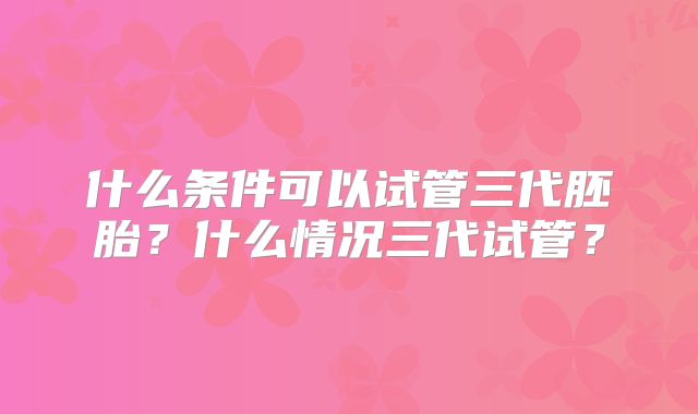 什么条件可以试管三代胚胎?什么情况三代试管?