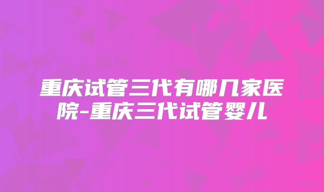 重庆试管三代有哪几家医院-重庆三代试管婴儿