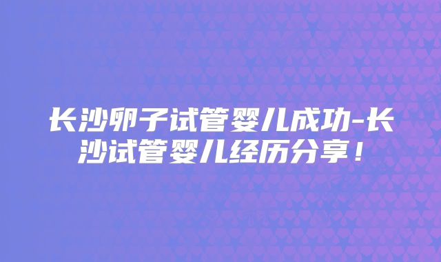 长沙卵子试管婴儿成功-长沙试管婴儿经历分享!