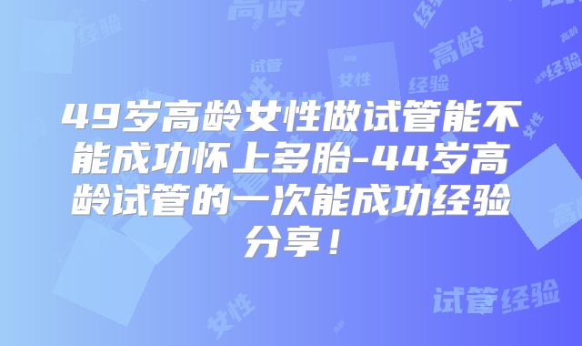 49岁高龄女性做试管能不能成功怀上多胎-44岁高龄试管的一次能成功经验分享!