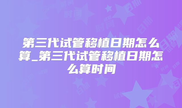 第三代试管移植日期怎么算_第三代试管移植日期怎么算时间