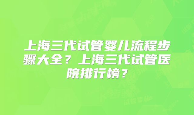 上海三代试管婴儿流程步骤大全？上海三代试管医院排行榜？
